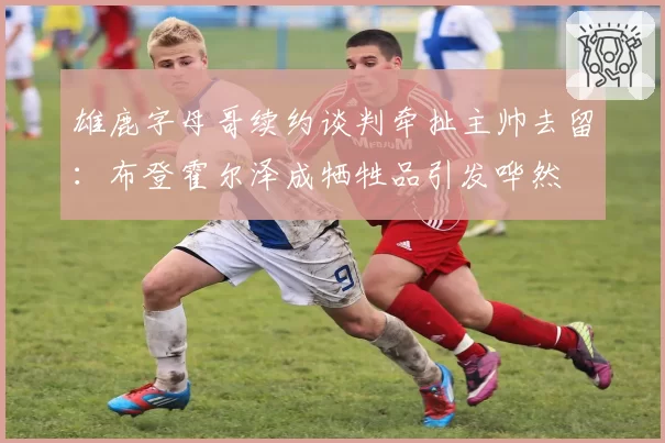 雄鹿字母哥续约谈判牵扯主帅去留:布登霍尔泽成牺牲品引发哗然