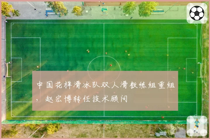 中国花样滑冰队双人滑教练组重组,赵宏博转任技术顾问