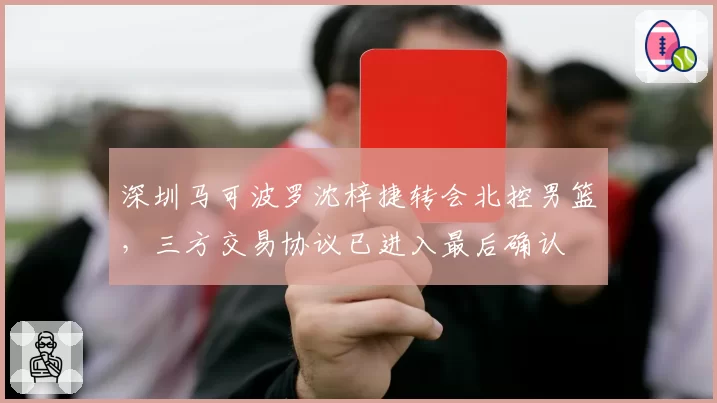 深圳马可波罗沈梓捷转会北控男篮，三方交易协议已进入最后确认