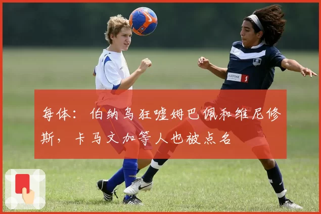 每体：伯纳乌狂嘘姆巴佩和维尼修斯，卡马文加等人也被点名