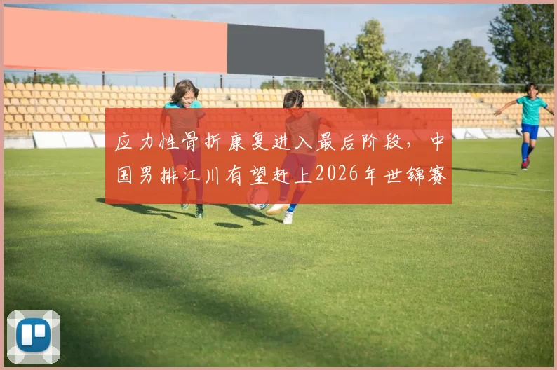 应力性骨折康复进入最后阶段,中国男排江川有望赶上2026年世锦赛