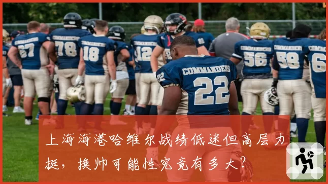 上海海港哈维尔战绩低迷但高层力挺，换帅可能性究竟有多大？