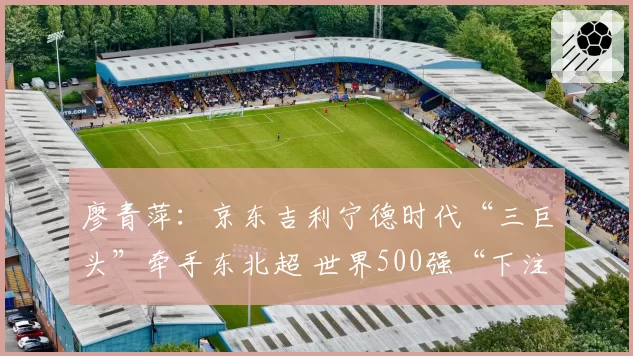 廖青萍：京东吉利宁德时代“三巨头”牵手东北超 世界500强“下注”草根足球，为什么？