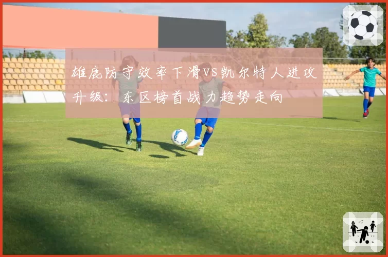 雄鹿防守效率下滑vs凯尔特人进攻升级：东区榜首战力趋势走向
