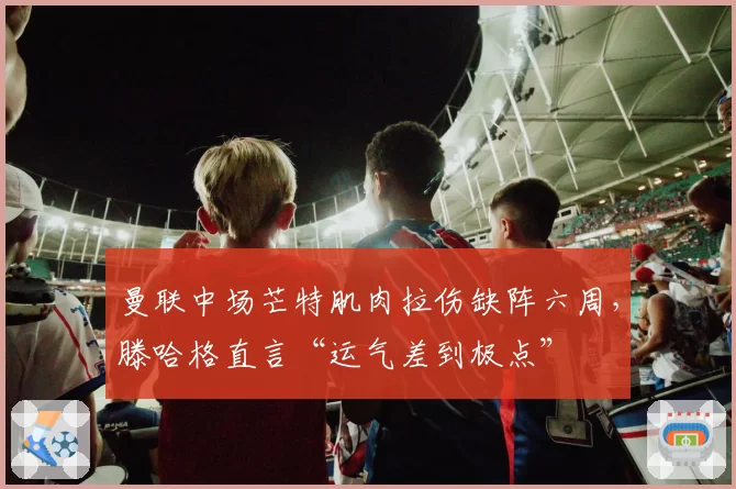 曼联中场芒特肌肉拉伤缺阵六周,滕哈格直言“运气差到极点”