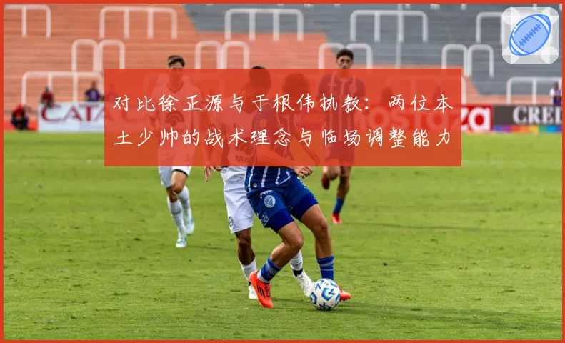 对比徐正源与于根伟执教：两位本土少帅的战术理念与临场调整能力高低