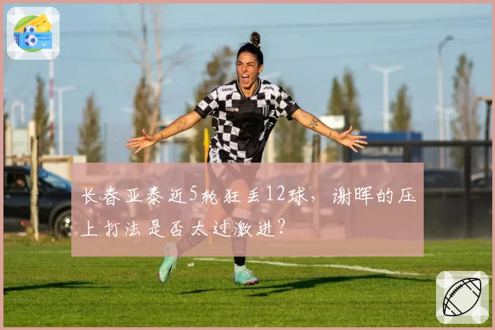 长春亚泰近5轮狂丢12球,谢晖的压上打法是否太过激进?