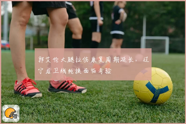 郭艾伦大腿拉伤康复周期延长，辽宁后卫线轮换面临考验