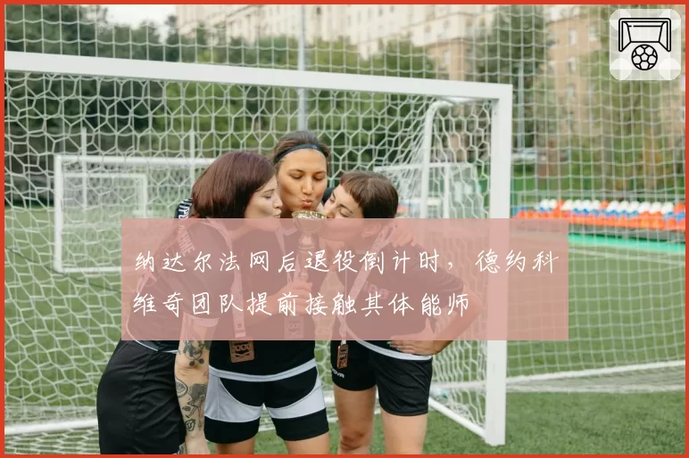 纳达尔法网后退役倒计时，德约科维奇团队提前接触其体能师