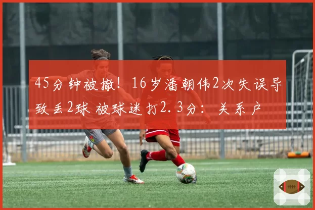 45分钟被撤！16岁潘朝伟2次失误导致丢2球 被球迷打2.3分：关系户