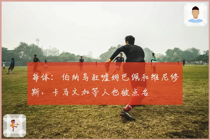 每体：伯纳乌狂嘘姆巴佩和维尼修斯，卡马文加等人也被点名