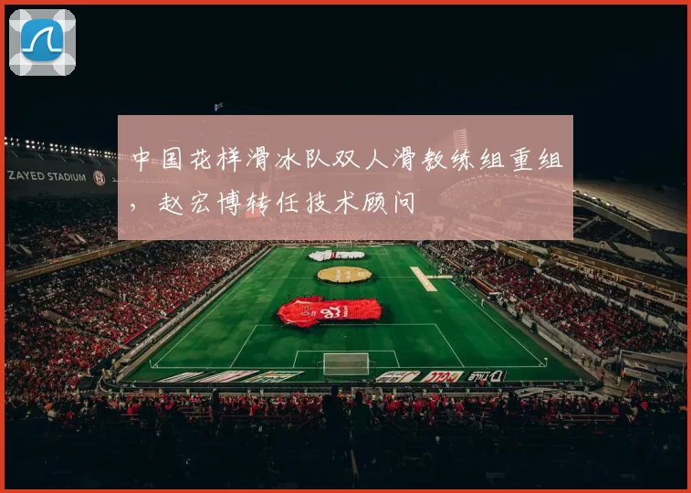 中国花样滑冰队双人滑教练组重组,赵宏博转任技术顾问