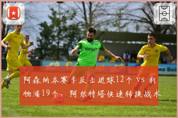 阿森纳本赛季反击进球12个 vs 利物浦19个，阿尔特塔快速转换战术为何落后克洛普