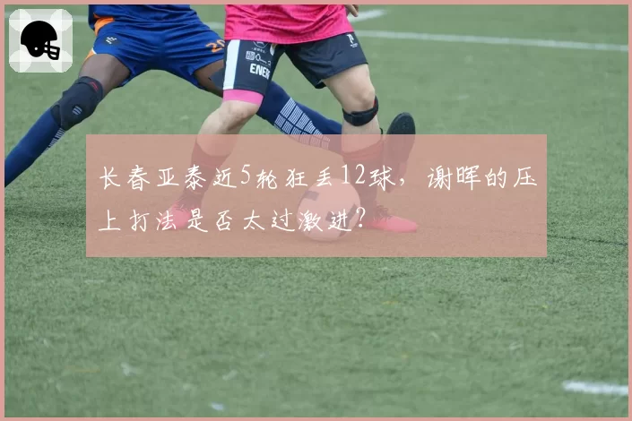 长春亚泰近5轮狂丢12球,谢晖的压上打法是否太过激进?