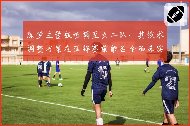 陈梦主管教练调至女二队，其技术调整方案在亚锦赛前能否全面落实