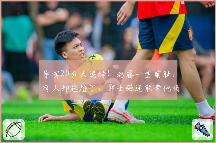 导演20分大逆转！赵睿一雪前耻，有人却尴尬了，郭士强还敢带他吗