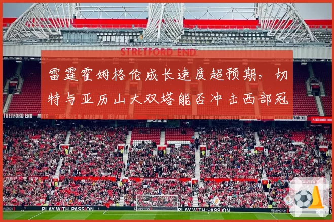 雷霆霍姆格伦成长速度超预期，切特与亚历山大双塔能否冲击西部冠军？