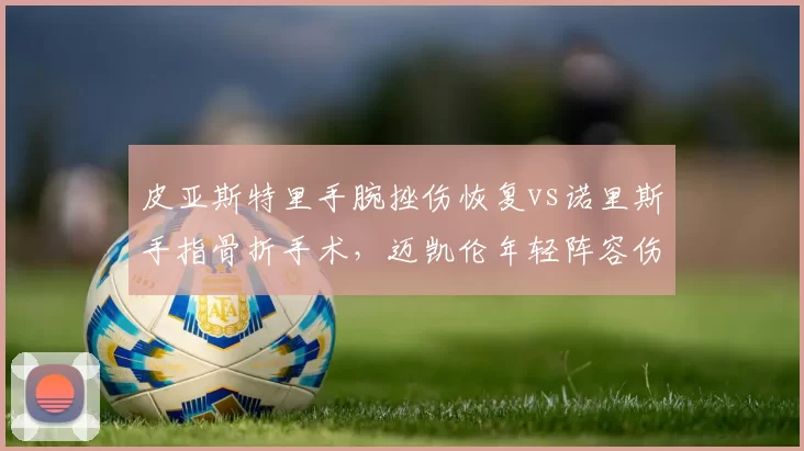 皮亚斯特里手腕挫伤恢复vs诺里斯手指骨折手术，迈凯伦年轻阵容伤病管理成效差异
