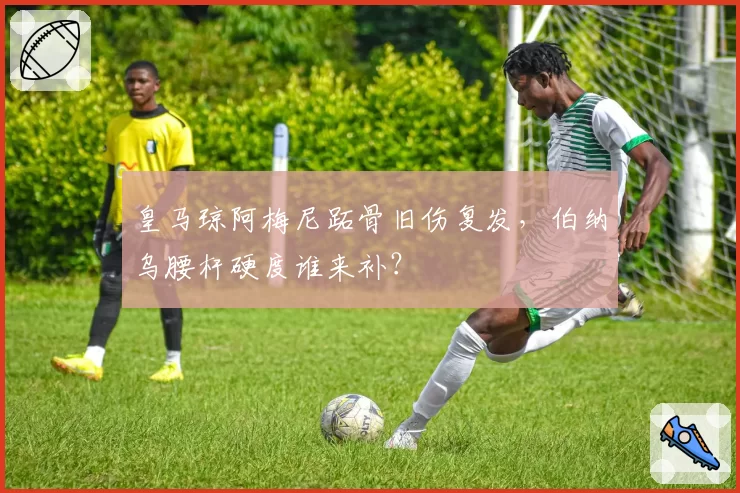 皇马琼阿梅尼跖骨旧伤复发，伯纳乌腰杆硬度谁来补？
