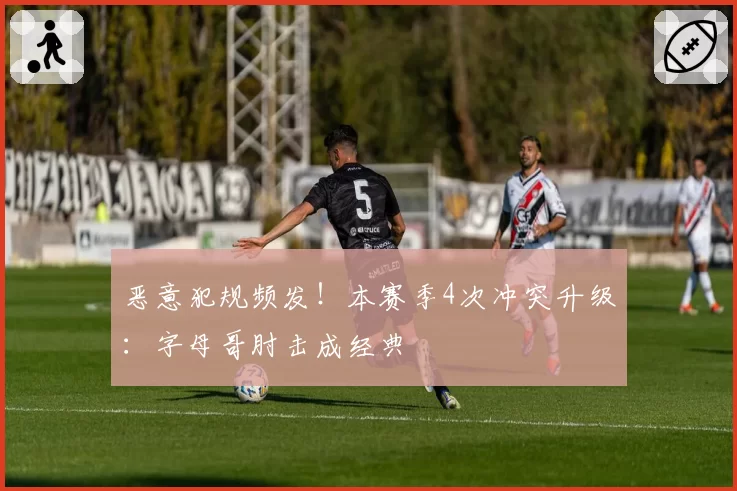 恶意犯规频发！本赛季4次冲突升级：字母哥肘击成经典