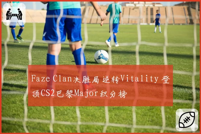 Faze Clan决胜局逆转Vitality 登顶CS2巴黎Major积分榜