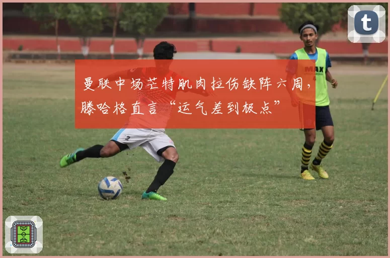 曼联中场芒特肌肉拉伤缺阵六周,滕哈格直言“运气差到极点”