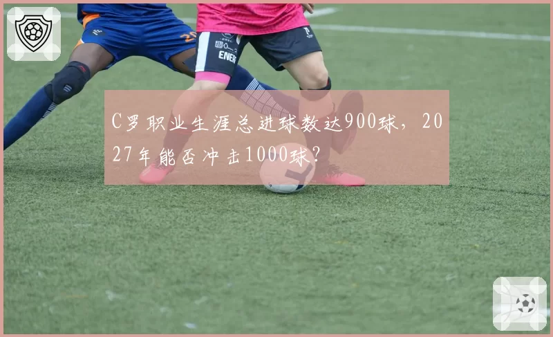 C罗职业生涯总进球数达900球，2027年能否冲击1000球？