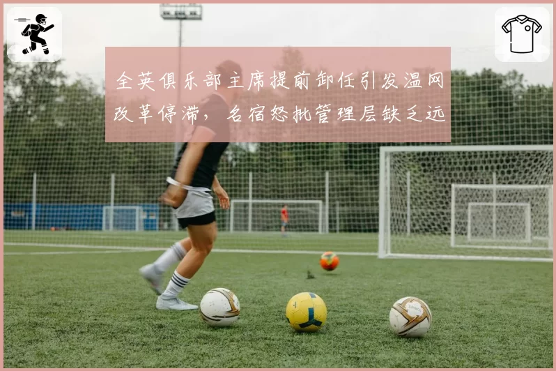 全英俱乐部主席提前卸任引发温网改革停滞,名宿怒批管理层缺乏远见