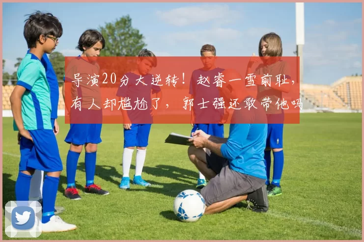 导演20分大逆转！赵睿一雪前耻，有人却尴尬了，郭士强还敢带他吗