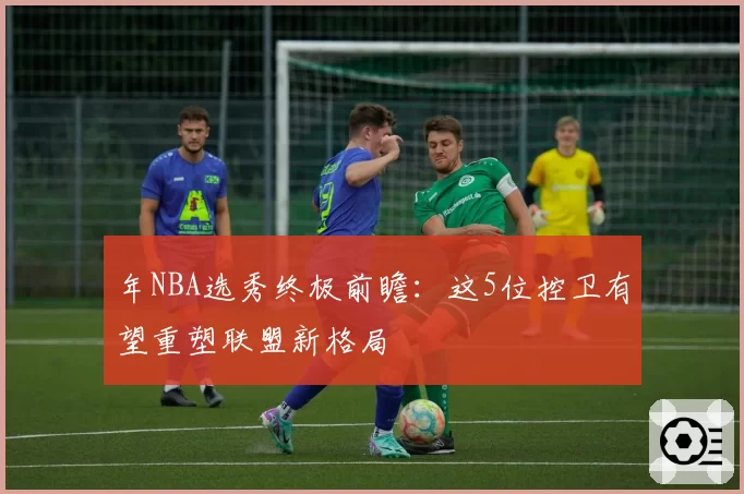 年NBA选秀终极前瞻:这5位控卫有望重塑联盟新格局