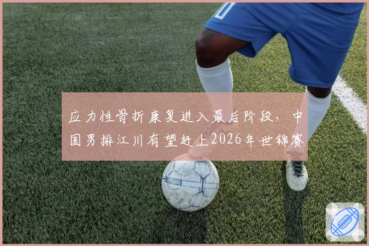 应力性骨折康复进入最后阶段,中国男排江川有望赶上2026年世锦赛