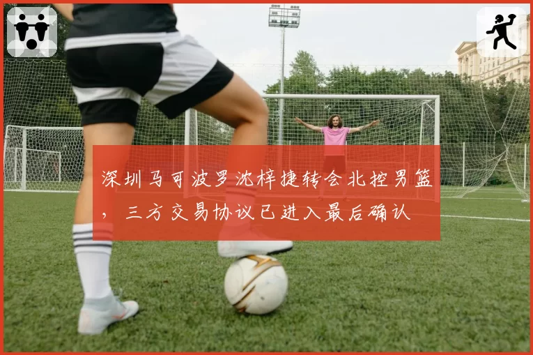 深圳马可波罗沈梓捷转会北控男篮，三方交易协议已进入最后确认