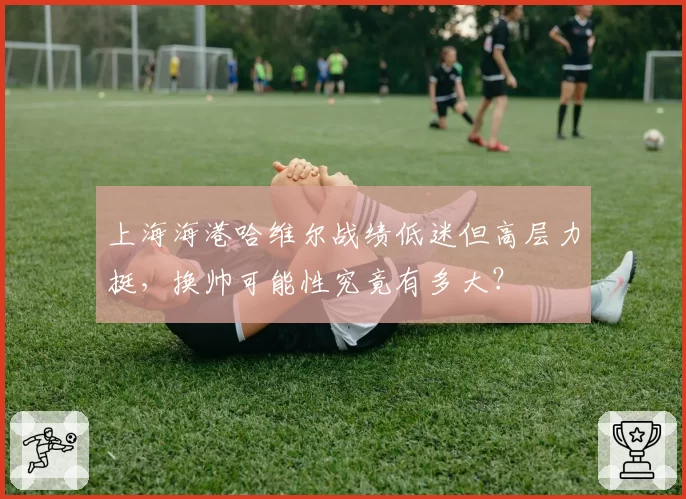 上海海港哈维尔战绩低迷但高层力挺，换帅可能性究竟有多大？