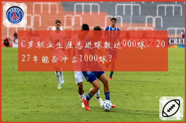 C罗职业生涯总进球数达900球，2027年能否冲击1000球？