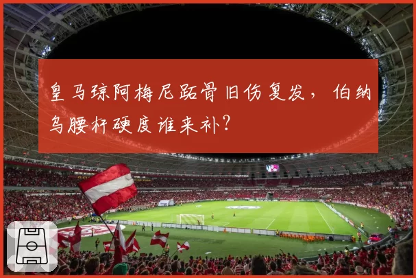 皇马琼阿梅尼跖骨旧伤复发，伯纳乌腰杆硬度谁来补？
