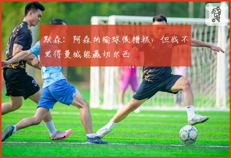 默森：阿森纳输球很糟糕，但我不觉得曼城能赢切尔西