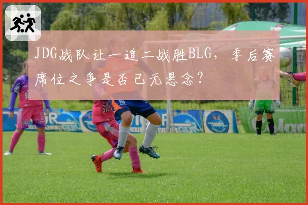 JDG战队让一追二战胜BLG，季后赛席位之争是否已无悬念？