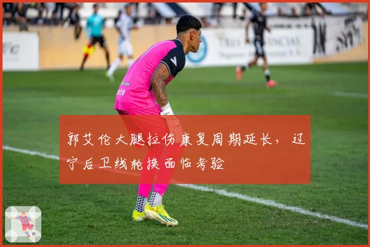 郭艾伦大腿拉伤康复周期延长，辽宁后卫线轮换面临考验