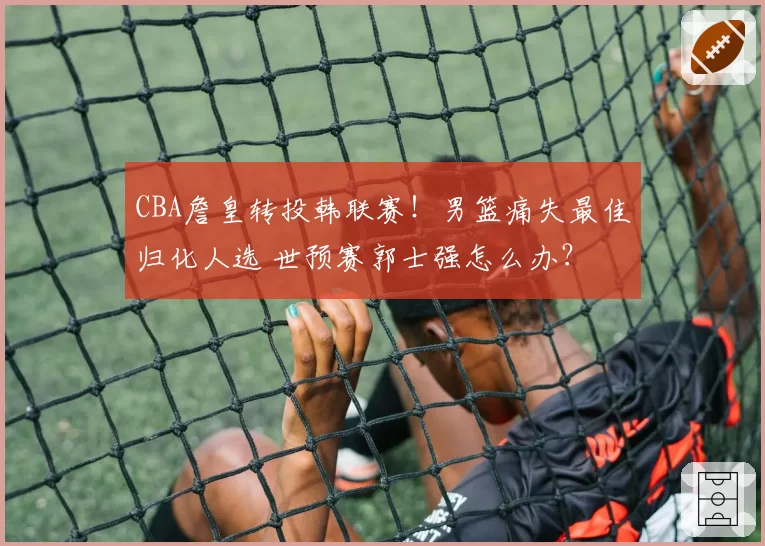 CBA詹皇转投韩联赛！男篮痛失最佳归化人选 世预赛郭士强怎么办？