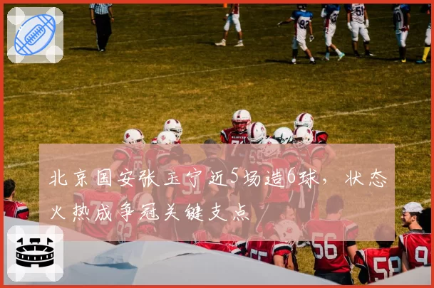 北京国安张玉宁近5场造6球,状态火热成争冠关键支点