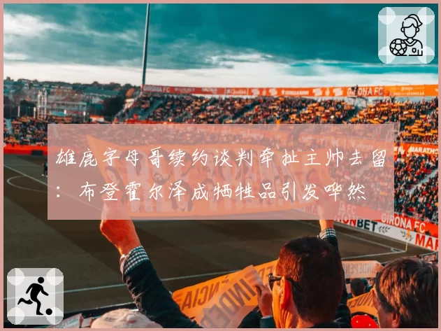 雄鹿字母哥续约谈判牵扯主帅去留:布登霍尔泽成牺牲品引发哗然