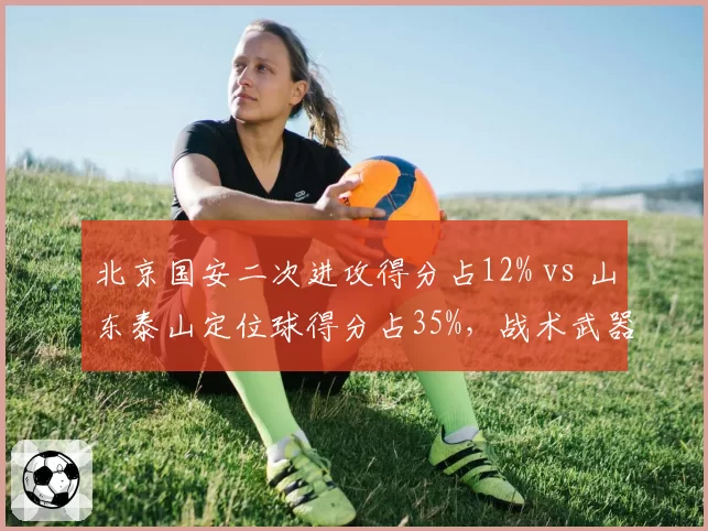 北京国安二次进攻得分占12% vs 山东泰山定位球得分占35%,战术武器库差异明显