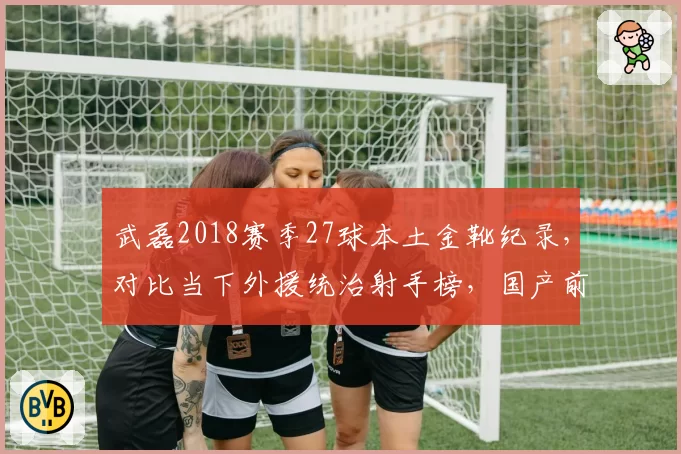 武磊2018赛季27球本土金靴纪录，对比当下外援统治射手榜，国产前锋倒退几何