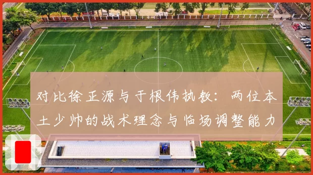 对比徐正源与于根伟执教:两位本土少帅的战术理念与临场调整能力高低