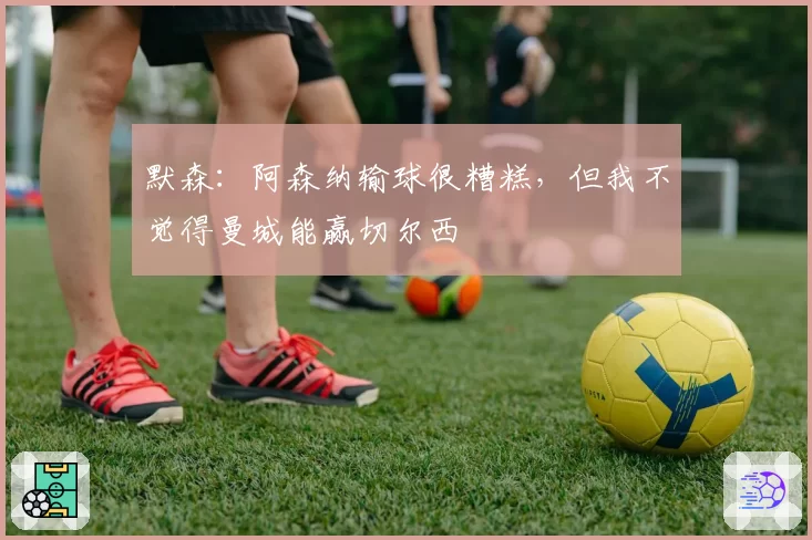 默森：阿森纳输球很糟糕，但我不觉得曼城能赢切尔西