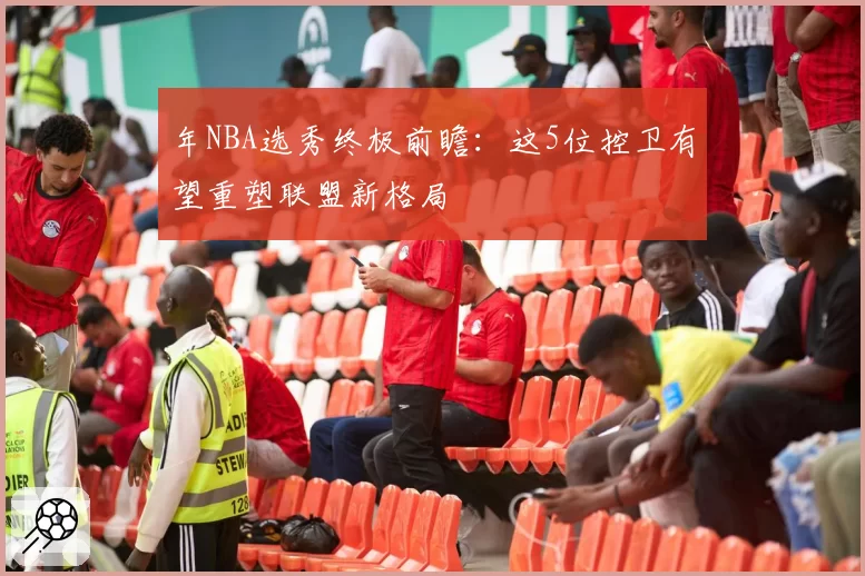 年NBA选秀终极前瞻:这5位控卫有望重塑联盟新格局