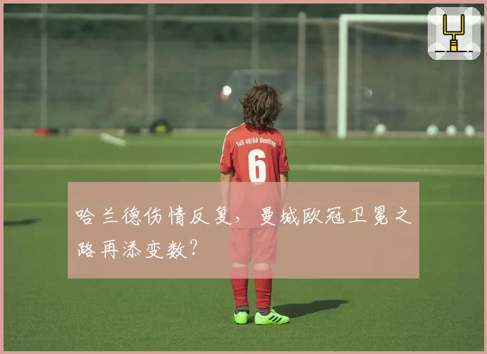 哈兰德伤情反复，曼城欧冠卫冕之路再添变数？