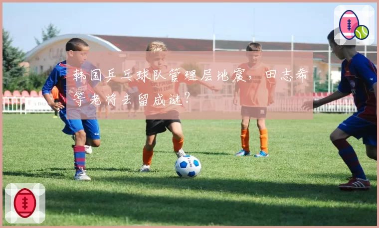 韩国乒乓球队管理层地震，田志希等老将去留成谜？