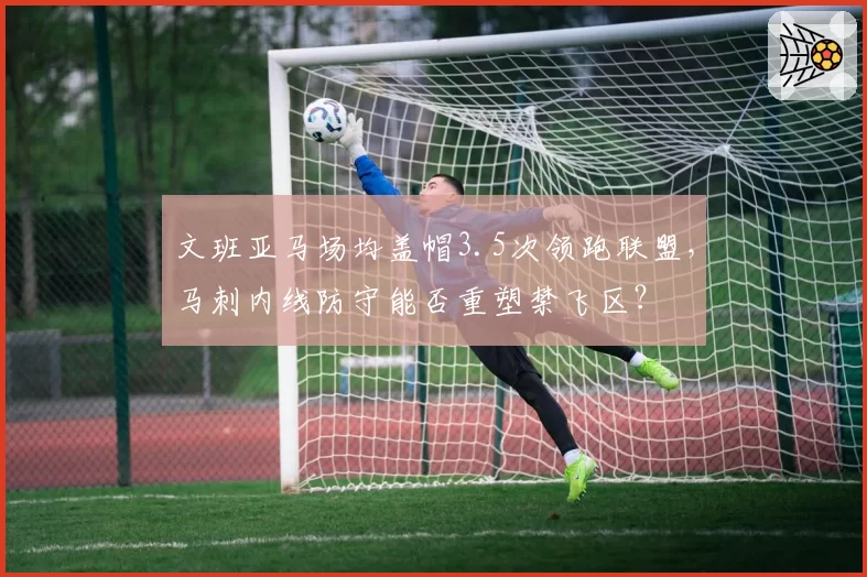 文班亚马场均盖帽3.5次领跑联盟，马刺内线防守能否重塑禁飞区？