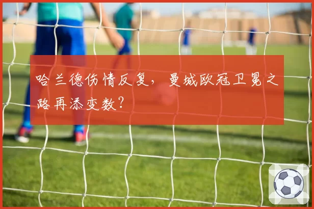 哈兰德伤情反复,曼城欧冠卫冕之路再添变数?